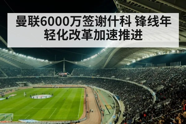 曼联6000万签谢什科 锋线年轻化改革加速推进 | jiuyouhui